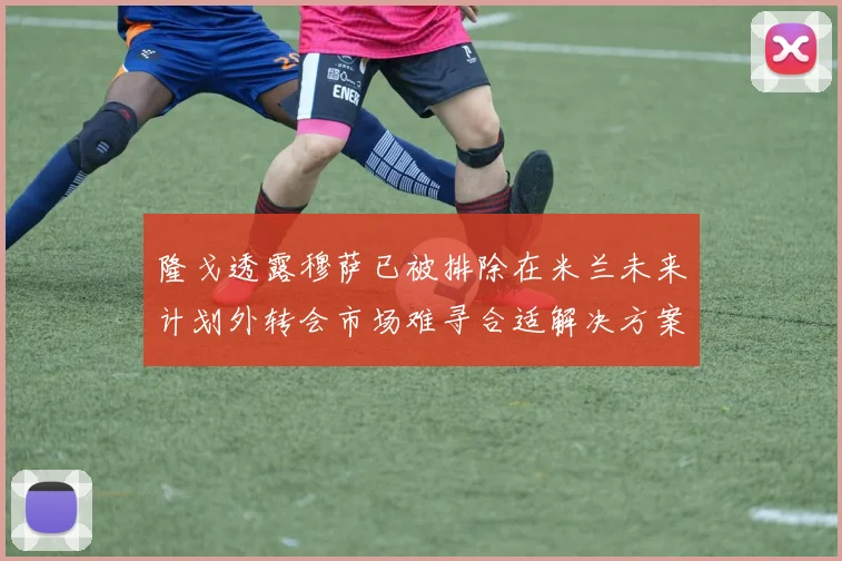 隆戈透露穆萨已被排除在米兰未来计划外转会市场难寻合适解决方案