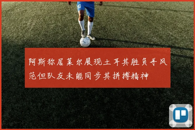 阿斯称居莱尔展现土耳其胜负手风范但队友未能同步其拼搏精神