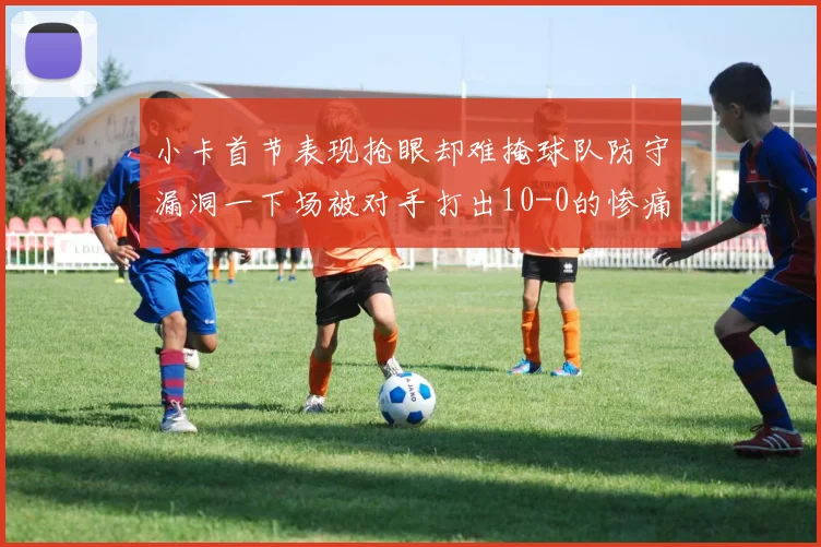 小卡首节表现抢眼却难掩球队防守漏洞一下场被对手打出10-0的惨痛局面
