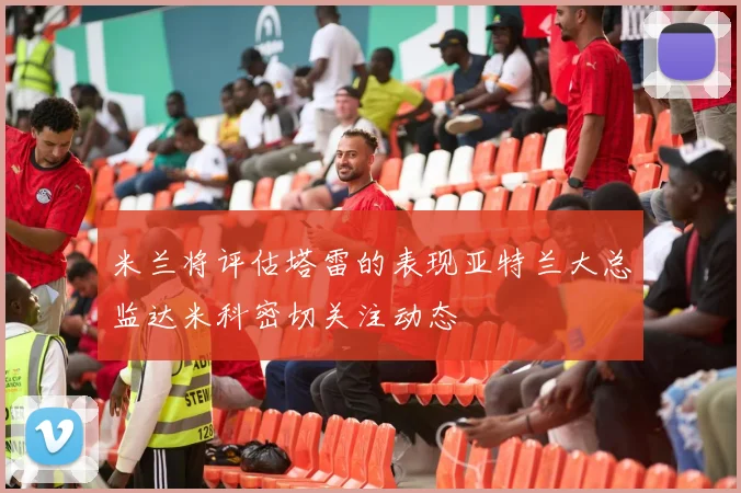 米兰将评估塔雷的表现亚特兰大总监达米科密切关注动态