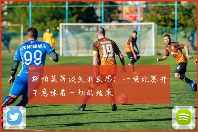 斯帕莱蒂谈失利反思：一场比赛并不意味着一切的结束