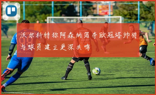 沃尔科特称阿森纳若夺欧冠塔帅将与球员建立更深共鸣