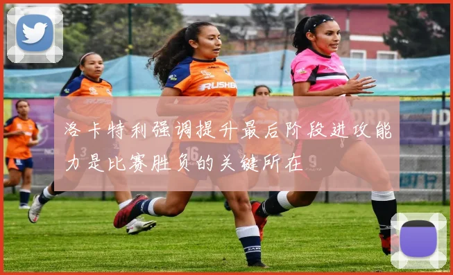 洛卡特利强调提升最后阶段进攻能力是比赛胜负的关键所在