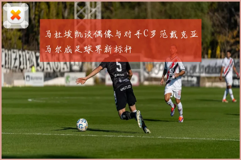 马杜埃凯谈偶像与对手C罗范戴克亚马尔成足球界新标杆