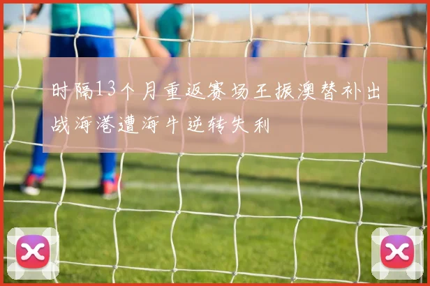 时隔13个月重返赛场王振澳替补出战海港遭海牛逆转失利