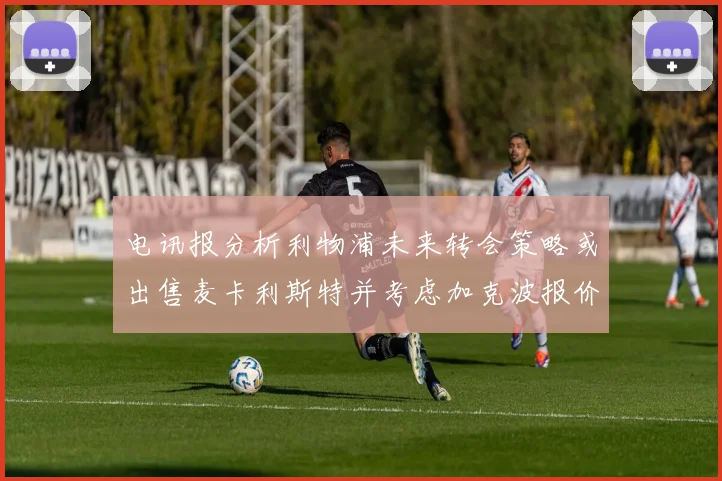电讯报分析利物浦未来转会策略或出售麦卡利斯特并考虑加克波报价
