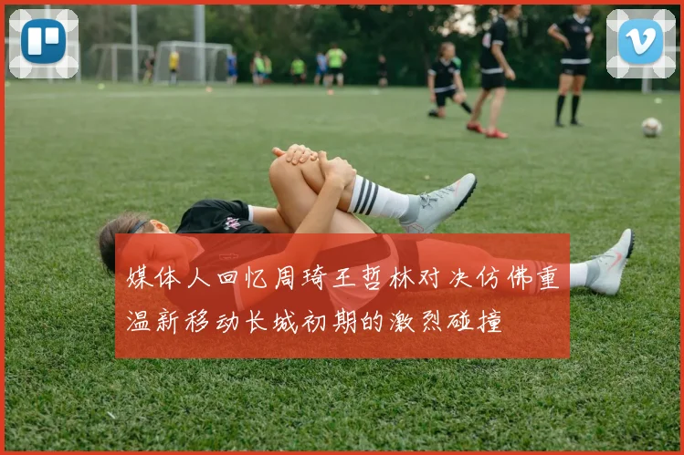 媒体人回忆周琦王哲林对决仿佛重温新移动长城初期的激烈碰撞