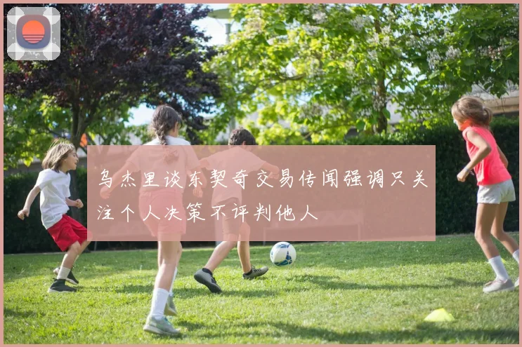 乌杰里谈东契奇交易传闻强调只关注个人决策不评判他人