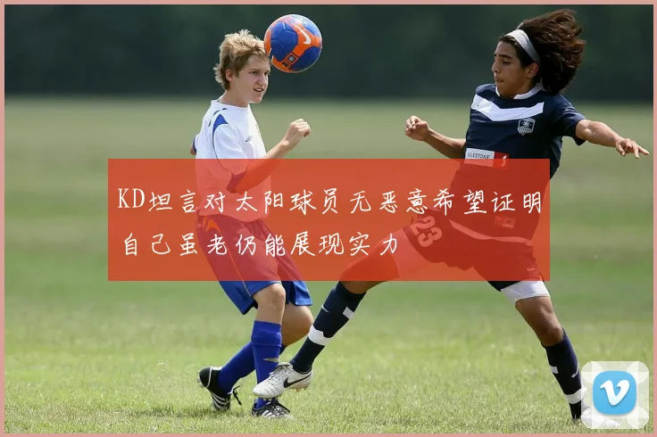 KD坦言对太阳球员无恶意希望证明自己虽老仍能展现实力