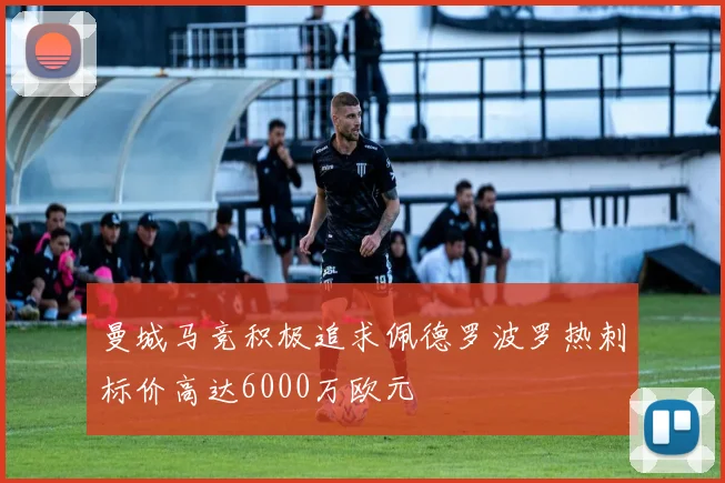 曼城马竞积极追求佩德罗波罗热刺标价高达6000万欧元