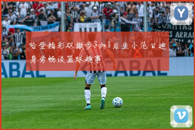 哈登精彩双撤步3加1后坐小范甘迪身旁畅谈篮球趣事